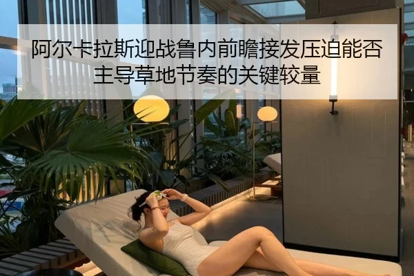 阿尔卡拉斯迎战鲁内前瞻接发压迫能否主导草地节奏的关键较量